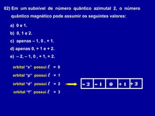 02) Em um subnível de número quântico azimutal 2, o número
quântico magnético pode assumir os seguintes valores:
a) 0 e 1.
b) 0, 1 e 2.
c) apenas – 1, 0 , + 1.
d) apenas 0, + 1 e + 2.
e) – 2, – 1, 0 , + 1, + 2.
orbital “s” possui  = 0
orbital “p” possui  = 1
orbital “d” possui  = 2
orbital “f” possui  = 3
– 2 – 1 0 + 1 + 2
 