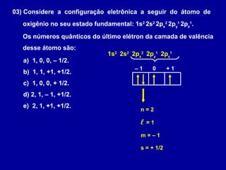 03) Considere a configuração eletrônica a seguir do átomo de
oxigênio no seu estado fundamental: 1s2
2s2
2px
2
2py
1
2pz
1
.
Os números quânticos do último elétron da camada de valência
desse átomo são:
a) 1, 0, 0, – 1/2.
b) 1, 1, +1, +1/2.
c) 1, 0, 0, + 1/2.
d) 2, 1, – 1, +1/2.
e) 2, 1, +1, +1/2.
1s2
2s2
2px
2
2py
1
2pz
1
n = 2
 = 1
– 1 0 + 1
m = – 1
s = + 1/2
 