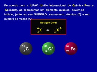 De acordo com a IUPAC (União Internacional de Química Pura e
Aplicada), ao representar um elemento químico, devem-se
indicar, junto ao seu SÍMBOLO, seu número atômico (Z) e seu
número de massa (A)
Notação Geral
XZ
A
XZ
A
ou
C6
12
Cl17
35
Fe26
56
 