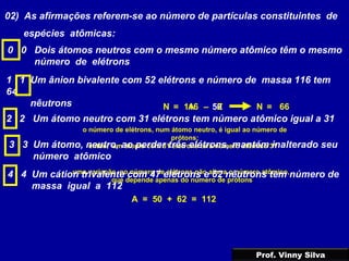 02) As afirmações referem-se ao número de partículas constituintes de
espécies atômicas:
0 0 Dois átomos neutros com o mesmo número atômico têm o mesmo
número de elétrons
1 1 Um ânion bivalente com 52 elétrons e número de massa 116 tem
64
nêutrons 116 50A= – ZN 66=N
2 2 Um átomo neutro com 31 elétrons tem número atômico igual a 31
o número de elétrons, num átomo neutro, é igual ao número de
prótons;
então, um átomo com 31 elétrons terá número atômico 313 3 Um átomo, neutro, ao perder três elétrons, mantém inalterado seu
número atômico
uma variação no número de elétrons não altera o número atômico,
que depende apenas do número de prótons
4 4 Um cátion trivalente com 47 elétrons e 62 nêutrons tem número de
massa igual a 112
A = 50 + 62 = 112
Prof. Vinny Silva
 