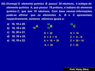 02) (Vunesp) O elemento químico B possui 20 nêutrons, é isótopo do
elemento químico A, que possui 18 prótons, e isóbaro do elemento
químico C, que tem 16 nêutrons. Com base nessas informações,
pode-se afirmar que os elementos A, B e C apresentam,
respectivamente, números atômicos iguais a:
a) 16, 16 e 20.
b) 16, 18 e 20.
c) 16, 20 e 21.
d) 18, 16 e 22.
e) 18, 18 e 22.
B
N = 20
A18 18
A = 18 + 20
A = 38
38
C
38
N = 16
Z = 38 – 16
Z = 22
A = Z + N Z = A – N
Prof. Vinny Silva
 