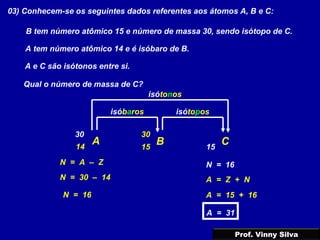 03) Conhecem-se os seguintes dados referentes aos átomos A, B e C:
A tem número atômico 14 e é isóbaro de B.
B tem número atômico 15 e número de massa 30, sendo isótopo de C.
A e C são isótonos entre si.
Qual o número de massa de C?
A B C14
isóbaros
15
30
isótopos
15
30
isótonos
N = 30 – 14
N = 16
N = 16N = A – Z
A = Z + N
A = 15 + 16
A = 31
Prof. Vinny Silva
 