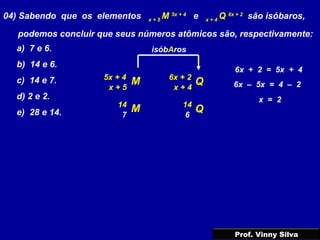 04) Sabendo que os elementos x + 5
M 5x + 4
e x + 4
Q 6x + 2
são isóbaros,
podemos concluir que seus números atômicos são, respectivamente:
a) 7 e 6.
b) 14 e 6.
c) 14 e 7.
d) 2 e 2.
e) 28 e 14.
M Q6x + 25x + 4
x + 5 x + 4
isóbAros
6x + 2 = 5x + 4
6x – 5x = 4 – 2
x = 2
M Q1414
7 6
Prof. Vinny Silva
 