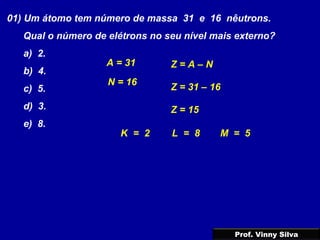 01) Um átomo tem número de massa 31 e 16 nêutrons.
Qual o número de elétrons no seu nível mais externo?
a) 2.
b) 4.
c) 5.
d) 3.
e) 8.
Z = A – N
N = 16
A = 31
Z = 31 – 16
Z = 15
K = 2 L = 8 M = 5
Prof. Vinny Silva
 