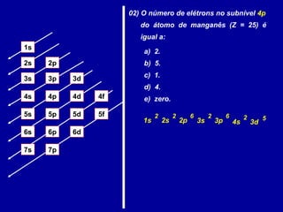1s
2s 2p
3s 3p 3d
4s 4p 4d 4f
5s 5p 5d 5f
6s 6p 6d
7p7s
02) O número de elétrons no subnível 4p
do átomo de manganês (Z = 25) é
igual a:
a) 2.
b) 5.
c) 1.
d) 4.
e) zero.
1s 2s 2p 3s 3p 4s
2 62 6 22
3d
5
 