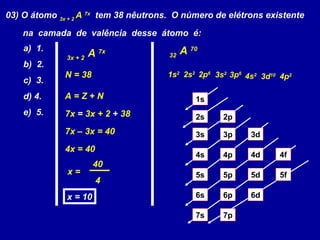 03) O átomo 3x + 2
A 7x
tem 38 nêutrons. O número de elétrons existente
na camada de valência desse átomo é:
a) 1.
b) 2.
c) 3.
d) 4.
e) 5.
3x + 2
A 7x
N = 38
A = Z + N
7x = 3x + 2 + 38
7x – 3x = 40
4x = 40
x =
40
4
x = 10
32
A 70
1s2
2s2
2p6
3s2
3p6
4s2
3d10
4p2
1s
2s 2p
3s 3p 3d
4s 4p 4d 4f
5s 5p 5d 5f
6s 6p 6d
7p7s
 