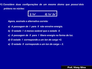 01) Considere duas configurações de um mesmo átomo que possui dois
prótons no núcleo:
I) 1s2
II) 1s1
2s1
Agora, assinale a alternativa correta:
a) A passagem de I para II não envolve energia.
b) O estado I é menos estável que o estado II.
c) A passagem de II para I libera energia na forma de luz.
d) O estado I corresponde a um íon de carga +2.
e) O estado II corresponde a um íon de carga – 2.
Prof. Vinny Silva
 