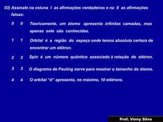 03) Assinale na coluna I as afirmações verdadeiras e na II as afirmações
falsas:
Teoricamente, um átomo apresenta infinitas camadas, mas
apenas sete são conhecidas.
0 0
1 1
2 2
3 3
4 4
Orbital é a região do espaço onde temos absoluta certeza de
encontrar um elétron.
Spin é um número quântico associado à rotação do elétron.
O diagrama de Pauling serve para mostrar o tamanho do átomo.
O orbital “d” apresenta, no máximo, 10 elétrons.
Prof. Vinny Silva
 