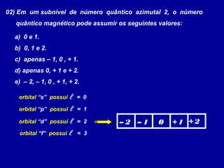 02) Em um subnível de número quântico azimutal 2, o número
quântico magnético pode assumir os seguintes valores:
a) 0 e 1.
b) 0, 1 e 2.
c) apenas – 1, 0 , + 1.
d) apenas 0, + 1 e + 2.
e) – 2, – 1, 0 , + 1, + 2.
orbital “s” possui  = 0
orbital “p” possui  = 1
orbital “d” possui  = 2
orbital “f” possui  = 3
– 2 – 1 0 + 1 + 2
 