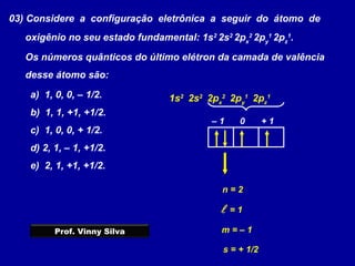 03) Considere a configuração eletrônica a seguir do átomo de
oxigênio no seu estado fundamental: 1s2
2s2
2px
2
2py
1
2pz
1
.
Os números quânticos do último elétron da camada de valência
desse átomo são:
a) 1, 0, 0, – 1/2.
b) 1, 1, +1, +1/2.
c) 1, 0, 0, + 1/2.
d) 2, 1, – 1, +1/2.
e) 2, 1, +1, +1/2.
1s2
2s2
2px
2
2py
1
2pz
1
n = 2
 = 1
– 1 0 + 1
m = – 1
s = + 1/2
Prof. Vinny Silva
 