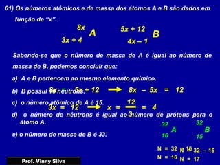 01) Os números atômicos e de massa dos átomos A e B são dados em
função de “x”.
Sabendo-se que o número de massa de A é igual ao número de
massa de B, podemos concluir que:
a) A e B pertencem ao mesmo elemento químico.
A B
8x 5x + 12
3x + 4 4x – 1
5x + 128x =
4
=
3
–
3x =
12
x =
5x8x
12
12
=
A
32
16
B
32
15
b) B possui 16 nêutrons.
N = 15–32
N = 17
c) o número atômico de A é 15.
d) o número de nêutrons é igual ao número de prótons para o
átomo A.
N = 16–32
N = 16
e) o número de massa de B é 33.
Prof. Vinny Silva
 