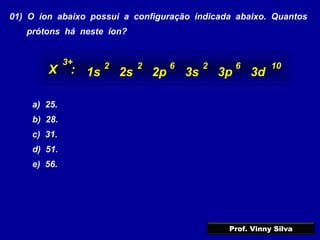 01) O íon abaixo possui a configuração indicada abaixo. Quantos
prótons há neste íon?
a) 25.
b) 28.
c) 31.
d) 51.
e) 56.
1s 2s 2p 3s 3p 3d
2 6 22 6 10
X :
3+
Prof. Vinny Silva
 