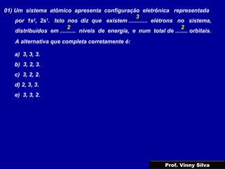 01) Um sistema atômico apresenta configuração eletrônica representada
por 1s2
, 2s1
. Isto nos diz que existem ............ elétrons no sistema,
distribuídos em .......... níveis de energia, e num total de ........ orbitais.
A alternativa que completa corretamente é:
a) 3, 3, 3.
b) 3, 2, 3.
c) 3, 2, 2.
d) 2, 3, 3.
e) 3, 3, 2.
3
2 2
Prof. Vinny Silva
 
