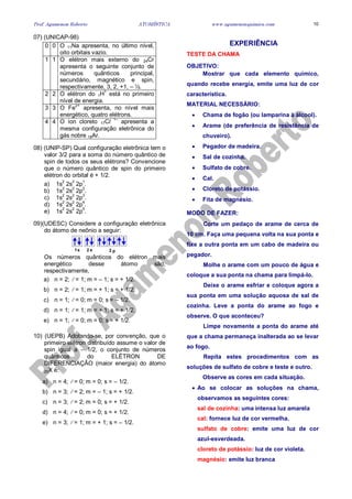 Prof. Agamenon Roberto ATOMÍSTICA www.agamenonquimica.com 10
07) (UNICAP-98)
0 0 O 11Na apresenta, no último nível,
oito orbitais vazio.
1 1 O elétron mais externo do 24Cr
apresenta o seguinte conjunto de
números quânticos principal,
secundário, magnético e spin,
respectivamente, 3, 2, +1, – ½.
2 2 O elétron do 1H1
está no primeiro
nível de energia.
3 3 O Fe
2+
apresenta, no nível mais
energético, quatro elétrons.
4 4 O íon cloreto 17Cl 1–
apresenta a
mesma configuração eletrônica do
gás nobre 18Ar.
08) (UNIP-SP) Qual configuração eletrônica tem o
valor 3/2 para a soma do número quântico de
spin de todos os seus elétrons? Convencione
que o número quântico de spin do primeiro
elétron do orbital é + 1/2.
a) 1s2
2s2
2p1
.
b) 1s2
2s2
2p2
.
c) 1s
2
2s
2
2p
3
.
d) 1s
2
2s
2
2p
4
.
e) 1s
2
2s
2
2p
5
.
09)(UDESC) Considere a configuração eletrônica
do átomo de neônio a seguir:
1 2s ps 2
Os números quânticos do elétron mais
energético desse átomo são,
respectivamente,
a) n = 2; = 1; m = – 1; s = + 1/2.
b) n = 2; = 1; m = + 1; s = + 1/2.
c) n = 1; = 0; m = 0; s = – 1/2.
d) n = 1; = 1; m = + 1; s = + 1/2.
e) n = 1; = 0; m = 0; s = + 1/2.
10) (UEPB) Adotando-se, por convenção, que o
primeiro elétron distribuído assume o valor de
spin igual a – 1/2, o conjunto de números
quânticos do ELÉTRON DE
DIFERENCIAÇÃO (maior energia) do átomo
20X é:
a) n = 4; = 0; m = 0; s = – 1/2.
b) n = 3; = 2; m = – 1; s = + 1/2.
c) n = 3; = 2; m = 0; s = + 1/2.
d) n = 4; = 0; m = 0; s = + 1/2.
e) n = 3; = 1; m = + 1; s = – 1/2.
EXPERIÊNCIA
TESTE DA CHAMA
OBJETIVO:
Mostrar que cada elemento químico,
quando recebe energia, emite uma luz de cor
característica.
MATERIAL NECESSÁRIO:
• Chama de fogão (ou lamparina à álcool).
• Arame (de preferência de resistência de
chuveiro).
• Pegador de madeira.
• Sal de cozinha.
• Sulfato de cobre.
• Cal.
• Cloreto de potássio.
• Fita de magnésio.
MODO DE FAZER:
Corte um pedaço de arame de cerca de
10 cm. Faça uma pequena volta na sua ponta e
fixe a outra ponta em um cabo de madeira ou
pegador.
Molhe o arame com um pouco de água e
coloque a sua ponta na chama para limpá-lo.
Deixe o arame esfriar e coloque agora a
sua ponta em uma solução aquosa de sal de
cozinha. Leve a ponta do arame ao fogo e
observe. O que aconteceu?
Limpe novamente a ponta do arame até
que a chama permaneça inalterada ao se levar
ao fogo.
Repita estes procedimentos com as
soluções de sulfato de cobre e teste e outro.
Observe as cores em cada situação.
• Ao se colocar as soluções na chama,
observamos as seguintes cores:
sal de cozinha: uma intensa luz amarela
cal: fornece luz de cor vermelha.
sulfato de cobre: emite uma luz de cor
azul-esverdeada.
cloreto de potássio: luz de cor violeta.
magnésio: emite luz branca
 