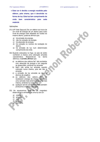 Prof. Agamenon Roberto ATOMÍSTICA www.agamenonquimica.com 11
• Esta cor é devida a energia recebida pelo
elétron, pela chama, que é devolvida na
forma de luz. Esta luz tem comprimento de
onda bem característico para cada
material.
Aplicações:
01) (UF-Vale Sapucaí) Se um elétron se move de
um nível de energia de um átomo para outro
nível de energia mais afastado do núcleo do
mesmo átomo, pode-se afirmar que:
a) há emissão de energia.
b) não há variação de energia.
c) há absorção de energia.
d) há variação no número de oxidação do
átomo.
e) há emissão de luz num determinado
comprimento de onda.
02) Quando colocados no fogo, os sais de sódio
conferem à chama uma coloração amarela
característica. Baseando-se na teoria
atômica, é correto afirmar que:
a) os elétrons dos cátions Na
+
são excitados
com absorção de energia e em seguida
se desexcitam, emitindo luz amarela
b) NaCl não emite luz amarela quando
colocado numa chama, pois ele não é
amarelo
c) a emissão da luz amarela se deve a
átomos de oxigênio
d) os elétrons dos cátions Na+
, ao
receberem energia da chama, saltam de
uma camada mais externa para uma mais
interna, emitindo luz amarela
e) qualquer sal de outros elementos também
produziria a mesma coloração
03) Ao aquecermos uma fita de magnésio
observamos a emissão de uma luz de cor:
a) violeta.
b) amarela.
c) azul.
d) branca.
e) vermelha.
 