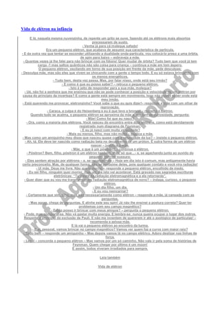 Vida de elétron na infância
E lá, naquela mesma nuvenzinha, de repente um grito se ouve, fazendo até os elétrons mais absortos
precessarem de susto.
- Venha já para cá moleque safado!
Era um pequeno elétron, que acabava de assumir sua característica de partícula.
- E da outra vez que tentar se esconder utilizando a dualidade onda-partícula, vou colocá-lo preso a uma órbita,
de spin para baixo – esbraveja a mãe.
- Quantas vezes já lhe falei para não brincar com os fótons! Quer mudar de órbita? Tudo bem que você já tem
carga -1 mas saltos quânticos não são coisa para criança – continua a mãe em tom áspero.
O pequeno elétron, oscilando em torno de sua posição em frente da mãe, pede desculpas:
- Desculpa mãe, mas são eles que vivem se chocando com a gente o tempo todo. E eu só estava brincando com
os menos energéticos.
- Tudo bem, desta vez passa. Mas, por falar nisso, onde está seu irmão?
- E como é que eu posso saber? – retruca o pequeno elétron.
- Isto é jeito de responder para a sua mãe, moleque?
- Ué, não foi a senhora que me ensinou que não se pode conhecer a posição e velocidade de um elétron por
causa do princípio da incerteza? E como a gente está sempre em movimento, logo não posso saber onde está
meu irmão.
- Está querendo me provocar, eletronzinho? Você sabe o que eu quis dizer!– responde a mãe com um olhar de
reprovação.
- Caraca, a culpa é do Heisenberg e eu é que levo a bronca! – reclama o elétron.
Quando tudo se acalma, o pequeno elétron se aproxima da mãe e, em tom de curiosidade, pergunta:
- Mãe! Como foi que eu nasci?
- Ora, como a maioria dos elétrons. Você nasceu do encontro entre dois elétrons, como está devidamente
registrado num diagrama de Feynman.
- E eu já nasci com muita velocidade?
- Mais ou menos, filho, mas não muita – explica a mãe.
- Mas como um amiguinho meu disse que nasceu quase com a velocidade da luz? – insiste o pequeno elétron.
- Ah, tá. Ele deve ter nascido como radiação beta no decaimento de um próton. É outra forma de um elétron
nascer – justifica a mãe.
- Mãe, o que é um pósitron? – continua o elétron.
- Pósitron? Bem, filho, pósitron é um elétron também. Mas, só que…- e, se agachando junto ao ouvido do
pequeno elétron, sussura:
- Eles sentem atração por elétrons – e, se recompondo – Hoje em dia isto é comum, mas antigamente havia
certo preconceito. Mas, de qualquer forma, não se aproxime deles, pois qualquer contato e você vira radiação!
- Ui mãe, Deus me livre. Não quero morrer – responde o pequeno elétron, encolhido de medo.
- Eu sei filho, ninguém quer morrer, mas um dia isto vai acontecer. Está gravado nas sagradas escrituras
eletrônicas: “Tu vieste da radiação eletromagnética e a ela retornarás”.
- Quer dizer que eu vou me transformar em radiação eletromagnética de novo? – indaga, curioso, o pequeno
elétron.
- Um dia filho, um dia.
- E eu vou reencarnar?
- Certamente que sim, filho, mas não necessariamente como elétron – responde a mãe, já cansada com as
perguntas.
- Mas agora, chega de perguntas. E alinhe este seu spin! Já não lhe ensinei a postura correta? Quer ter
problemas com seu campo magnético?
- Então posso ir brincar com meus amigos? – pergunta o pequeno elétron.
- Pode, mas comporte-se. Não vá gastar muita energia. E lembre-se: nunca queira ocupar o lugar dos outros.
Respeite o princípio da exclusão de Pauli. E não me inventem de quererem ir até o zoológico de partículas! –
recomenda a zelosa mãe.
E lá vai o pequeno elétron ao encontro da turma.
- E aí, pessoal, vamos brincar no campo magnético? Vamos ver quem faz a curva com maior raio?
- Tudo bem – responde um amiguinho – Mas depois vamos lá no campo elétrico. Adoro deslizar nas linhas de
força.
- Legal – concorda o pequeno elétron – Mas vamos por um só caminho. Não vale ir pela soma de histórias de
Feynman. Quem chegar por último é um múon!
E assim, todos viveram irradiados para sempre.
Leia também
Vida de elétron
 