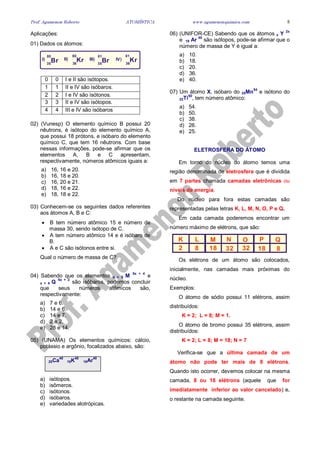 Prof. Agamenon Roberto ATOMÍSTICA www.agamenonquimica.com 5
Aplicações:
01) Dados os átomos:
Br BrKr Kr35 3536 36
80 8180 81
I) III)II) IV)
0 0 I e II são isótopos.
1 1 II e IV são isóbaros.
2 2 I e IV são isótonos.
3 3 II e IV são isótopos.
4 4 III e IV são isóbaros
02) (Vunesp) O elemento químico B possui 20
nêutrons, é isótopo do elemento químico A,
que possui 18 prótons, e isóbaro do elemento
químico C, que tem 16 nêutrons. Com base
nessas informações, pode-se afirmar que os
elementos A, B e C apresentam,
respectivamente, números atômicos iguais a:
a) 16, 16 e 20.
b) 16, 18 e 20.
c) 16, 20 e 21.
d) 18, 16 e 22.
e) 18, 18 e 22.
03) Conhecem-se os seguintes dados referentes
aos átomos A, B e C:
• B tem número atômico 15 e número de
massa 30, sendo isótopo de C.
• A tem número atômico 14 e é isóbaro de
B.
• A e C são isótonos entre si.
Qual o número de massa de C?
04) Sabendo que os elementos x + 5 M
5x + 4
e
x + 4 Q
6x + 2
são isóbaros, podemos concluir
que seus números atômicos são,
respectivamente:
a) 7 e 6.
b) 14 e 6.
c) 14 e 7.
d) 2 e 2.
e) 28 e 14.
05) (UNAMA) Os elementos químicos: cálcio,
potássio e argônio, focalizados abaixo, são:
20Ca
40
19K
40
18Ar
40
a) isótopos.
b) isômeros.
c) isótonos.
d) isóbaros.
e) variedades alotrópicas.
06) (UNIFOR-CE) Sabendo que os átomos x Y
2x
e 18 Ar
40
são isótopos, pode-se afirmar que o
número de massa de Y é igual a:
a) 10.
b) 18.
c) 20.
d) 36.
e) 40.
07) Um átomo X, isóbaro do 25Mn
54
e isótono do
22Ti
50
, tem número atômico:
a) 54.
b) 50.
c) 38.
d) 26.
e) 25.
ELETROSFERA DO ÁTOMO
Em torno do núcleo do átomo temos uma
região denominada de eletrosfera que é dividida
em 7 partes chamada camadas eletrônicas ou
níveis de energia.
Do núcleo para fora estas camadas são
representadas pelas letras K, L, M, N, O, P e Q.
Em cada camada poderemos encontrar um
número máximo de elétrons, que são:
K L M N O P Q
2 8 18 32 32 18 8
Os elétrons de um átomo são colocados,
inicialmente, nas camadas mais próximas do
núcleo.
Exemplos:
O átomo de sódio possui 11 elétrons, assim
distribuídos:
K = 2; L = 8; M = 1.
O átomo de bromo possui 35 elétrons, assim
distribuídos:
K = 2; L = 8; M = 18; N = 7
Verifica-se que a última camada de um
átomo não pode ter mais de 8 elétrons.
Quando isto ocorrer, devemos colocar na mesma
camada, 8 ou 18 elétrons (aquele que for
imediatamente inferior ao valor cancelado) e,
o restante na camada seguinte.
 