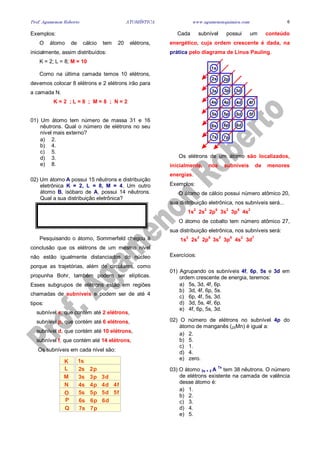 Prof. Agamenon Roberto ATOMÍSTICA www.agamenonquimica.com 6
Exemplos:
O átomo de cálcio tem 20 elétrons,
inicialmente, assim distribuídos:
K = 2; L = 8; M = 10
Como na última camada temos 10 elétrons,
devemos colocar 8 elétrons e 2 elétrons irão para
a camada N.
K = 2 ; L = 8 ; M = 8 ; N = 2
01) Um átomo tem número de massa 31 e 16
nêutrons. Qual o número de elétrons no seu
nível mais externo?
a) 2.
b) 4.
c) 5.
d) 3.
e) 8.
02) Um átomo A possui 15 nêutrons e distribuição
eletrônica K = 2, L = 8, M = 4. Um outro
átomo B, isóbaro de A, possui 14 nêutrons.
Qual a sua distribuição eletrônica?
Pesquisando o átomo, Sommerfeld chegou à
conclusão que os elétrons de um mesmo nível
não estão igualmente distanciados do núcleo
porque as trajetórias, além de circulares, como
propunha Bohr, também podem ser elípticas.
Esses subgrupos de elétrons estão em regiões
chamadas de subníveis e podem ser de até 4
tipos:
subnível s, que contém até 2 elétrons,
subnível p, que contém até 6 elétrons,
subnível d, que contém até 10 elétrons,
subnível f, que contém até 14 elétrons,
Os subníveis em cada nível são:
K
L
M
N
O
P
Q
1s
2s 2p
3s 3p 3d
4s 4p 4d 4f
5s 5p 5d 5f
6s 6p 6d
7s 7p
Cada subnível possui um conteúdo
energético, cuja ordem crescente é dada, na
prática pelo diagrama de Linus Pauling.
1s
2s 2p
3s 3p 3d
4s 4p 4d 4f
5s 5p 5d 5f
6s 6p 6d
7s 7p
Os elétrons de um átomo são localizados,
inicialmente, nos subníveis de menores
energias.
Exemplos:
O átomo de cálcio possui número atômico 20,
sua distribuição eletrônica, nos subníveis será...
1s
2
2s
2
2p
6
3s
2
3p
6
4s
2
O átomo de cobalto tem número atômico 27,
sua distribuição eletrônica, nos subníveis será:
1s
2
2s
2
2p
6
3s
2
3p
6
4s
2
3d
7
Exercícios:
01) Agrupando os subníveis 4f, 6p, 5s e 3d em
ordem crescente de energia, teremos:
a) 5s, 3d, 4f, 6p.
b) 3d, 4f, 6p, 5s.
c) 6p, 4f, 5s, 3d.
d) 3d, 5s, 4f, 6p.
e) 4f, 6p, 5s, 3d.
02) O número de elétrons no subnível 4p do
átomo de manganês (25Mn) é igual a:
a) 2.
b) 5.
c) 1.
d) 4.
e) zero.
03) O átomo 3x + 2 A
7x
tem 38 nêutrons. O número
de elétrons existente na camada de valência
desse átomo é:
a) 1.
b) 2.
c) 3.
d) 4.
e) 5.
 
