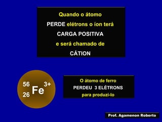 Quando o átomo
PERDE elétrons o íon terá
CARGA POSITIVA
e será chamado de
CÁTION
O átomo de ferro
PERDEU 3 ELÉTRONS
para produzi-lo
Fe
56
26
3+
Prof. Agamenon Roberto
 
