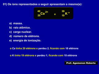 01) Os íons representados a seguir apresentam o mesmo(a):
a) massa.
b) raio atômico.
c) carga nuclear.
d) número de elétrons.
e) energia de ionização.
o Ca tinha 20 elétrons e perdeu 2, ficando com 18 elétrons
o K tinha 19 elétrons e perdeu 1, ficando com 18 elétrons
40
Ca K
39
20 19
2+ +
e
Prof. Agamenon Roberto
 