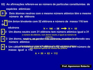 02) As afirmações referem-se ao número de partículas constituintes de
espécies atômicas:
0 0 Dois átomos neutros com o mesmo número atômico têm o mesmo
número de elétrons
1 1 Um ânion bivalente com 52 elétrons e número de massa 116 tem
64
nêutrons 116 50A= – ZN 66=N
2 2 Um átomo neutro com 31 elétrons tem número atômico igual a 31
o número de elétrons, num átomo neutro, é igual ao número de
prótons;
então, um átomo com 31 elétrons terá número atômico 313 3 Um átomo, neutro, ao perder três elétrons, mantém inalterado seu
número atômico
uma variação no número de elétrons não altera o número atômico,
que depende apenas do número de prótons
4 4 Um cátion trivalente com 47 elétrons e 62 nêutrons tem número de
massa igual a 112
A = 50 + 62 = 112
Prof. Agamenon Roberto
 