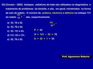 03) (Covest – 2002) Isótopos radiativos de iodo são utilizados no diagnóstico e
tratamento de problemas da tireóide, e são, em geral, ministrados na forma
de sais de iodeto. O número de prótons, nêutrons e elétrons no isótopo 131
do iodeto são, respectivamente:I53
131 –
a) 53, 78 e 52.
b) 53, 78 e 54.
c) 53, 131 e 53.
d) 131, 53 e 131.
e) 52, 78 e 53.
I53
131 –
P = 53
N = 131 – 53 = 78
E = 53 + 1 = 54
Prof. Agamenon Roberto
 