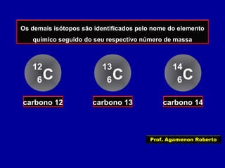 Os demais isótopos são identificados pelo nome do elemento
químico seguido do seu respectivo número de massa
C
12
6
carbono 12
C
13
6
carbono 13
C
14
6
carbono 14
Prof. Agamenon Roberto
 