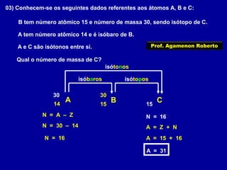 03) Conhecem-se os seguintes dados referentes aos átomos A, B e C:
A tem número atômico 14 e é isóbaro de B.
B tem número atômico 15 e número de massa 30, sendo isótopo de C.
A e C são isótonos entre si.
Qual o número de massa de C?
A B C14
isóbaros
15
30
isótopos
15
30
isótonos
N = 30 – 14
N = 16
N = 16N = A – Z
A = Z + N
A = 15 + 16
A = 31
Prof. Agamenon Roberto
 