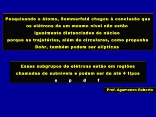 Pesquisando o átomo, Sommerfeld chegou à conclusão que
os elétrons de um mesmo nível não estão
igualmente distanciados do núcleo
porque as trajetórias, além de circulares, como propunha
Bohr, também podem ser elípticas
Esses subgrupos de elétrons estão em regiões
chamadas de subníveis e podem ser de até 4 tipos
s p d f
Prof. Agamenon Roberto
 