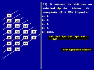 1s
2s 2p
3s 3p 3d
4s 4p 4d 4f
5s 5p 5d 5f
6s 6p 6d
7p7s
02) O número de elétrons no
subnível 4p do átomo de
manganês (Z = 25) é igual a:
a) 2.
b) 5.
c) 1.
d) 4.
e) zero.
1s2
2s2
2p6
3s2
3p6
4s2
3d5
Prof. Agamenon Roberto
 