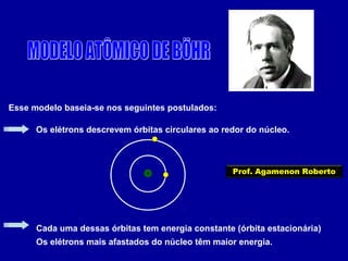 Esse modelo baseia-se nos seguintes postulados:
Os elétrons descrevem órbitas circulares ao redor do núcleo.
Cada uma dessas órbitas tem energia constante (órbita estacionária)
Os elétrons mais afastados do núcleo têm maior energia.
Prof. Agamenon Roberto
 