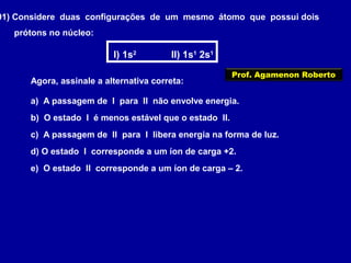 01) Considere duas configurações de um mesmo átomo que possui dois
prótons no núcleo:
I) 1s2
II) 1s1
2s1
Agora, assinale a alternativa correta:
a) A passagem de I para II não envolve energia.
b) O estado I é menos estável que o estado II.
c) A passagem de II para I libera energia na forma de luz.
d) O estado I corresponde a um íon de carga +2.
e) O estado II corresponde a um íon de carga – 2.
Prof. Agamenon Roberto
 