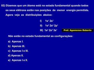 02) Dizemos que um átomo está no estado fundamental quando todos
os seus elétrons estão nas posições de menor energia permitida.
Agora veja as distribuições abaixo:
I) 1s1
2s1
II) 1s2
2s2
2p1
III) 1s2
2s2
3s1
Não estão no estado fundamental as configurações:
a) Apenas I.
b) Apenas III.
c) Apenas I e III.
d) Apenas II.
e) Apenas I e II.
Prof. Agamenon Roberto
 