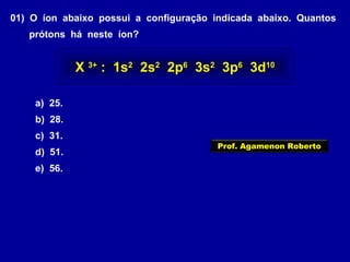 01) O íon abaixo possui a configuração indicada abaixo. Quantos
prótons há neste íon?
a) 25.
b) 28.
c) 31.
d) 51.
e) 56.
X 3+
: 1s2
2s2
2p6
3s2
3p6
3d10
Prof. Agamenon Roberto
 