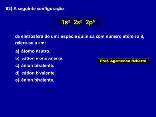 02) A seguinte configuração
da eletrosfera de uma espécie química com número atômico 8,
refere-se a um:
a) átomo neutro.
b) cátion monovalente.
c) ânion bivalente.
d) cátion bivalente.
e) ânion bivalente.
1s2
2s2
2p6
Prof. Agamenon Roberto
 