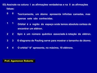 03) Assinale na coluna I as afirmações verdadeiras e na II as afirmações
falsas:
Teoricamente, um átomo apresenta infinitas camadas, mas
apenas sete são conhecidas.
0 0
1 1
2 2
3 3
4 4
Orbital é a região do espaço onde temos absoluta certeza de
encontrar um elétron.
Spin é um número quântico associado à rotação do elétron.
O diagrama de Pauling serve para mostrar o tamanho do átomo.
O orbital “d” apresenta, no máximo, 10 elétrons.
Prof. Agamenon Roberto
 
