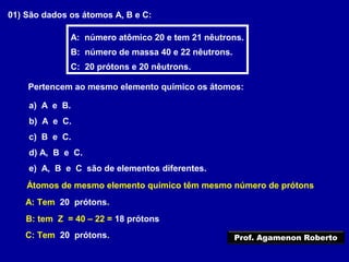 01) São dados os átomos A, B e C:
A: número atômico 20 e tem 21 nêutrons.
B: número de massa 40 e 22 nêutrons.
C: 20 prótons e 20 nêutrons.
Pertencem ao mesmo elemento químico os átomos:
a) A e B.
b) A e C.
c) B e C.
d) A, B e C.
e) A, B e C são de elementos diferentes.
Átomos de mesmo elemento químico têm mesmo número de prótons
A: Tem 20 prótons.
B: tem Z = 40 – 22 = 18 prótons
C: Tem 20 prótons. Prof. Agamenon Roberto
 