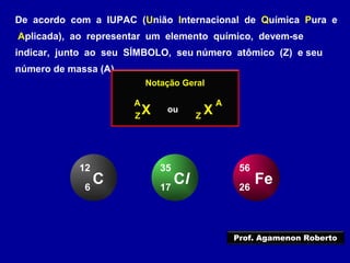 De acordo com a IUPAC (União Internacional de Química Pura e
Aplicada), ao representar um elemento químico, devem-se
indicar, junto ao seu SÍMBOLO, seu número atômico (Z) e seu
número de massa (A)
Notação Geral
XZ
A
XZ
A
ou
C6
12
Cl17
35
Fe26
56
Prof. Agamenon Roberto
 