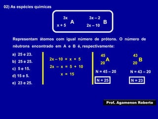 02) As espécies químicas
3x
A B
3x – 2
x + 5 2x – 10
Representam átomos com igual número de prótons. O número de
nêutrons encontrado em A e B é, respectivamente:
a) 25 e 23.
b) 25 e 25.
c) 5 e 15.
d) 15 e 5.
e) 23 e 25.
2x – 10 = x + 5
2x – x = 5 + 10
x = 15
A B
45
20
43
20
N = 45 – 20
N = 25
N = 43 – 20
N = 23
Prof. Agamenon Roberto
 