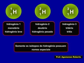 H
1
1 H
2
1 H
3
1
hidrogênio 1
monotério
hidrogênio leve
hidrogênio 2
deutério
hidrogênio pesado
hidrogênio 3
tritério
trítio
Somente os isótopos do hidrogênio possuem
nomes especiais
Prof. Agamenon Roberto
 