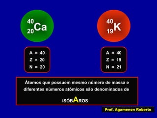 Ca
40
20 K
40
19
Z = 20
A = 40
N = 20
Z = 19
A = 40
N = 21
Estes átomos possuem o mesmo número de massa
e diferentes números atômicos
Átomos que possuem mesmo número de massa e
diferentes números atômicos são denominados de
ISÓBAROS
Prof. Agamenon Roberto
 