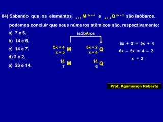 04) Sabendo que os elementos x + 5
M 5x + 4
e x + 4
Q 6x + 2
são isóbaros,
podemos concluir que seus números atômicos são, respectivamente:
a) 7 e 6.
b) 14 e 6.
c) 14 e 7.
d) 2 e 2.
e) 28 e 14.
M Q6x + 25x + 4
x + 5 x + 4
isóbAros
6x + 2 = 5x + 4
6x – 5x = 4 – 2
x = 2
M Q1414
7 6
Prof. Agamenon Roberto
 