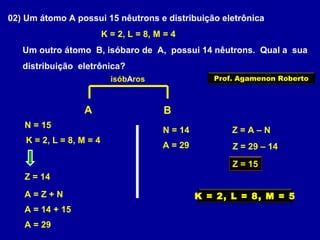 02) Um átomo A possui 15 nêutrons e distribuição eletrônica
K = 2, L = 8, M = 4
Um outro átomo B, isóbaro de A, possui 14 nêutrons. Qual a sua
distribuição eletrônica?
A B
K = 2, L = 8, M = 4
N = 15
Z = 14
isóbAros
A = Z + N
A = 14 + 15
A = 29
N = 14
A = 29
Z = A – N
Z = 29 – 14
Z = 15
K = 2, L = 8, M = 5
Prof. Agamenon Roberto
 