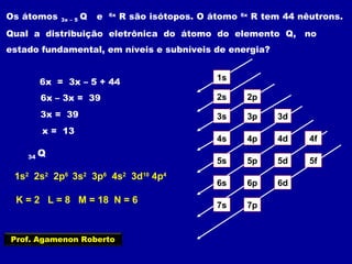 Os átomos 3x – 5 Q e 6x
R são isótopos. O átomo 6x
R tem 44 nêutrons.
Qual a distribuição eletrônica do átomo do elemento Q, no
estado fundamental, em níveis e subníveis de energia?
6x = 3x – 5 + 44
6x – 3x = 39
3x = 39
x = 13
1s
2s 2p
3s 3p 3d
4s 4p 4d 4f
5s 5p 5d 5f
6s 6p 6d
7p7s
34 Q
1s2
2s2
2p6
3s2
3p6
4s2
3d10
4p4
K = 2 L = 8 M = 18 N = 6
Prof. Agamenon Roberto
 