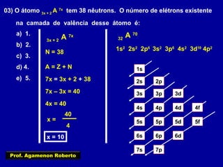 03) O átomo 3x + 2
A 7x
tem 38 nêutrons. O número de elétrons existente
na camada de valência desse átomo é:
a) 1.
b) 2.
c) 3.
d) 4.
e) 5.
3x + 2
A 7x
N = 38
A = Z + N
7x = 3x + 2 + 38
7x – 3x = 40
4x = 40
x =
40
4
x = 10
32
A 70
1s
2s 2p
3s 3p 3d
4s 4p 4d 4f
5s 5p 5d 5f
6s 6p 6d
7p7s
1s2
2s2
2p6
3s2
3p6
4s2
3d10
4p2
Prof. Agamenon Roberto
 