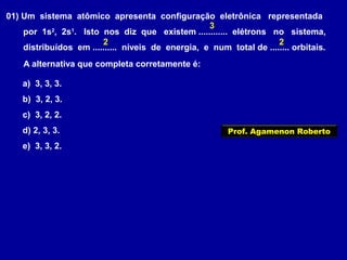 01) Um sistema atômico apresenta configuração eletrônica representada
por 1s2
, 2s1
. Isto nos diz que existem ............ elétrons no sistema,
distribuídos em .......... níveis de energia, e num total de ........ orbitais.
A alternativa que completa corretamente é:
a) 3, 3, 3.
b) 3, 2, 3.
c) 3, 2, 2.
d) 2, 3, 3.
e) 3, 3, 2.
3
2 2
Prof. Agamenon Roberto
 