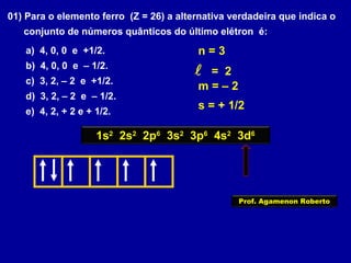 01) Para o elemento ferro (Z = 26) a alternativa verdadeira que indica o
conjunto de números quânticos do último elétron é:
a) 4, 0, 0 e +1/2.
b) 4, 0, 0 e – 1/2.
c) 3, 2, – 2 e +1/2.
d) 3, 2, – 2 e – 1/2.
e) 4, 2, + 2 e + 1/2.
1s2
2s2
2p6
3s2
3p6
4s2
3d6
n = 3
 = 2
m = – 2
s = + 1/2
Prof. Agamenon Roberto
 
