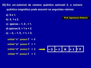 02) Em um subnível de número quântico azimutal 2, o número
quântico magnético pode assumir os seguintes valores:
a) 0 e 1.
b) 0, 1 e 2.
c) apenas – 1, 0 , + 1.
d) apenas 0, + 1 e + 2.
e) – 2, – 1, 0 , + 1, + 2.
orbital “s” possui  = 0
orbital “p” possui  = 1
orbital “d” possui  = 2
orbital “f” possui  = 3
– 2 – 1 0 + 1 + 2
Prof. Agamenon Roberto
 