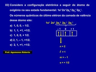 03) Considere a configuração eletrônica a seguir do átomo de
oxigênio no seu estado fundamental: 1s2
2s2
2px
2
2py
1
2pz
1
.
Os números quânticos do último elétron da camada de valência
desse átomo são:
a) 1, 0, 0, – 1/2.
b) 1, 1, +1, +1/2.
c) 1, 0, 0, + 1/2.
d) 2, 1, – 1, +1/2.
e) 2, 1, +1, +1/2.
1s2
2s2
2px
2
2py
1
2pz
1
n = 2
 = 1
– 1 0 + 1
m = – 1
s = + 1/2
Prof. Agamenon Roberto
 