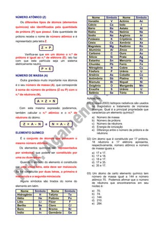 NÚMERO ATÔMICO (Z)
Os diferentes tipos de átomos (elementos
químicos) são identificados pela quantidade
de prótons (P) que possui. Esta quantidade de
prótons recebe o nome de número atômico e é
representado pela letra Z.
Z = P
Verifica-se que em um átomo o n.º de
prótons é igual ao n.º de elétrons (E), isto faz
com que esta partícula seja um sistema
eletricamente neutro.
P = E
NÚMERO DE MASSA (A)
Outra grandeza muito importante nos átomos
é o seu número de massa (A), que corresponde
à soma do número de prótons (Z ou P) com o
n.º de nêutrons (N).
A = Z + N
Com esta mesma expressão poderemos,
também calcular o n.º atômico e o n.º de
nêutrons do átomo.
Z = A - N e N = A - Z
ELEMENTO QUÍMICO
É o conjunto de átomos que possuem o
mesmo número atômico.
Os elementos químicos são representados
por símbolos, que podem ser constituído por
uma ou duas letras.
Quando o símbolo do elemento é constituído
por uma única letra, esta deve ser maiúscula.
Se for constituída por duas letras, a primeira é
maiúscula e a segunda minúscula.
Alguns símbolos são tirados do nome do
elemento em latim.
Nome Símbolo Nome Símbolo
Hidrogênio H Telúrio Te
Hélio He Polônio Po
Lítio Li Flúor F
Berílio Be Cloro Cl
Boro B Bromo Br
Indio In Germânio Ge
Nome Símbolo Nome Símbolo
Vanádio V Actínio Ac
Cálcio Ca Iodo I
Bário Ba Astato At
Rádio Ra Neônio Ne
Sódio Na Argônio Ar
Potássio K Criptônio Kr
Césio Cs Xenônio Xe
Magnésio Mg Radônio Rn
Alumínio Al Zinco Zn
Carbono C Ouro Au
Silício Si Prata Ag
Estanho Sn Mercúrio Hg
Chumbo Pb Ferro Fe
Nitrogênio N Cobre Cu
Fósforo P Urânio U
Arsênio As Cobalto Co
Antimônio Sb Platina Pt
Bismuto Bi Níquel Ni
Oxigênio O Manganês Mn
Enxofre S Urânio U
Selênio Se Tório Th
Aplicações:
01) (Covest-2003) Isótopos radiativos são usados
no diagnóstico e tratamento de inúmeras
doenças. Qual é a principal propriedade que
caracteriza um elemento químico?
a) Número de massa
b) Número de prótons
c) Número de nêutrons
d) Energia de ionização
e) Diferença entre o número de prótons e de
nêutrons
02) Um átomo que é constituído por 17 prótons,
18 nêutrons e 17 elétrons apresenta,
respectivamente, número atômico e número
de massa iguais a:
a) 17 e 17.
b) 17 e 18.
c) 18 e 17.
d) 17 e 35.
e) 35 e 17.
03) Um átomo de certo elemento químico tem
número de massa igual a 144 e número
atômico 70. Podemos afirmar que o número
de nêutrons que encontraremos em seu
núcleo é:
a) 70.
b) 74.
c) 144.
d) 210.
e) 284.
 